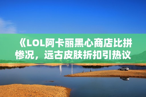 《LOL阿卡丽黑心商店比拼惨况，远古皮肤折扣引热议》