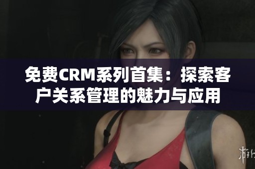 免费CRM系列首集：探索客户关系管理的魅力与应用