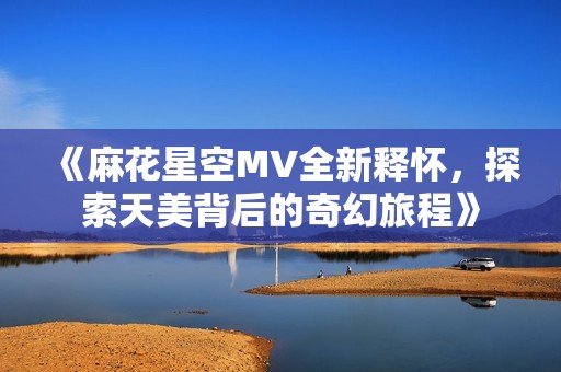 《麻花星空MV全新释怀，探索天美背后的奇幻旅程》