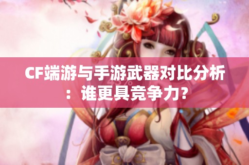 CF端游与手游武器对比分析：谁更具竞争力？
