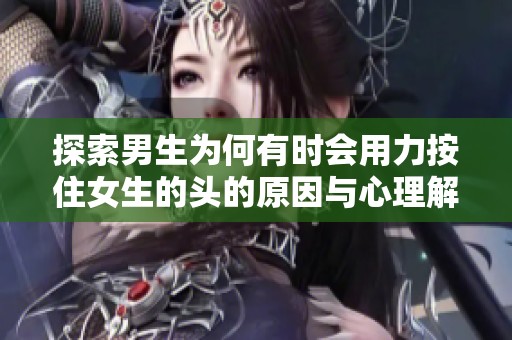 探索男生为何有时会用力按住女生的头的原因与心理解析