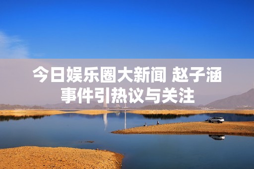 今日娱乐圈大新闻 赵子涵事件引热议与关注