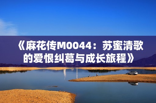 《麻花传M0044：苏蜜清歌的爱恨纠葛与成长旅程》