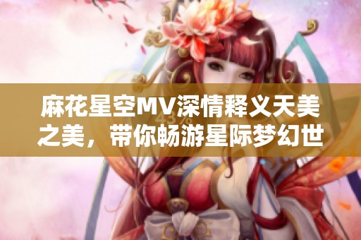 麻花星空MV深情释义天美之美，带你畅游星际梦幻世界