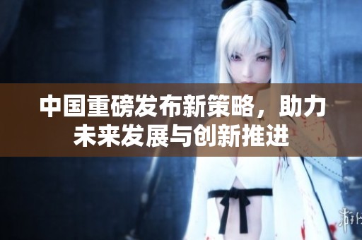 中国重磅发布新策略，助力未来发展与创新推进