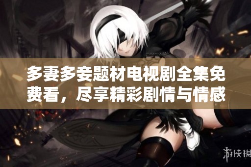 多妻多妾题材电视剧全集免费看，尽享精彩剧情与情感纠葛