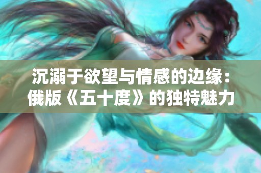 沉溺于欲望与情感的边缘：俄版《五十度》的独特魅力与争议