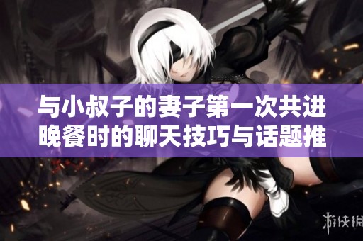 与小叔子的妻子第一次共进晚餐时的聊天技巧与话题推荐