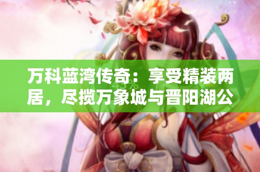 万科蓝湾传奇：享受精装两居，尽揽万象城与晋阳湖公园便利生活