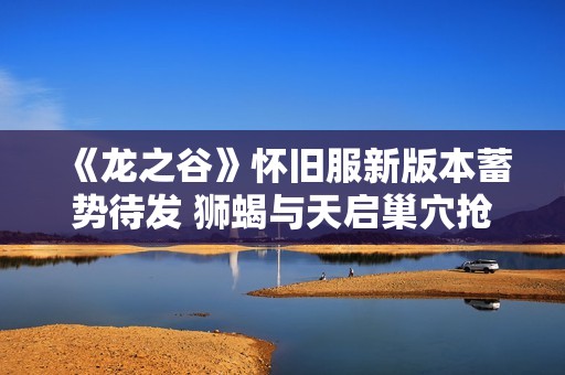 《龙之谷》怀旧服新版本蓄势待发 狮蝎与天启巢穴抢先曝光