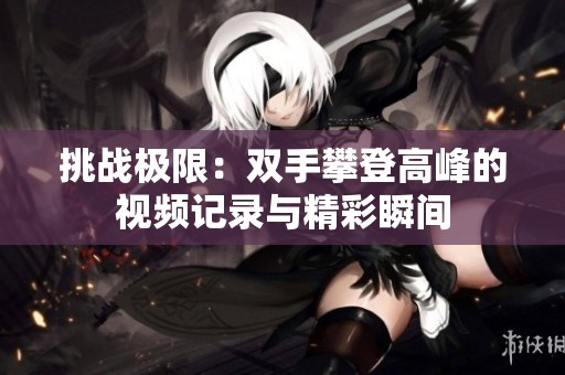 挑战极限：双手攀登高峰的视频记录与精彩瞬间