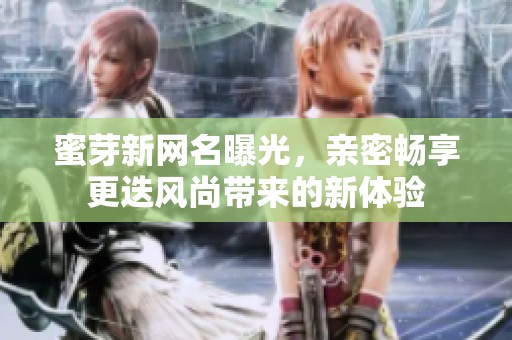 蜜芽新网名曝光，亲密畅享更迭风尚带来的新体验