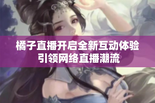 橘子直播开启全新互动体验 引领网络直播潮流
