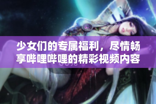 少女们的专属福利，尽情畅享哔哩哔哩的精彩视频内容