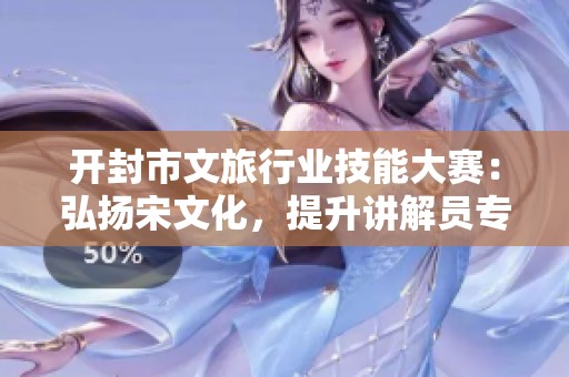开封市文旅行业技能大赛：弘扬宋文化，提升讲解员专业素养