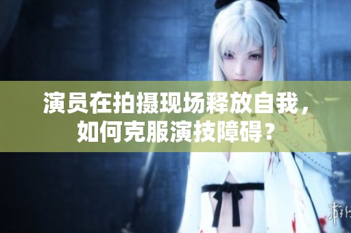演员在拍摄现场释放自我，如何克服演技障碍？