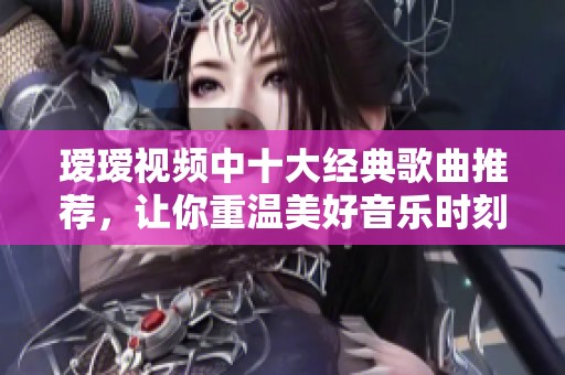 瑷瑷视频中十大经典歌曲推荐，让你重温美好音乐时刻