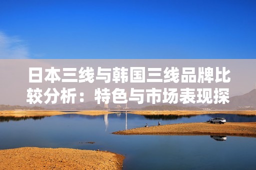 日本三线与韩国三线品牌比较分析：特色与市场表现探讨