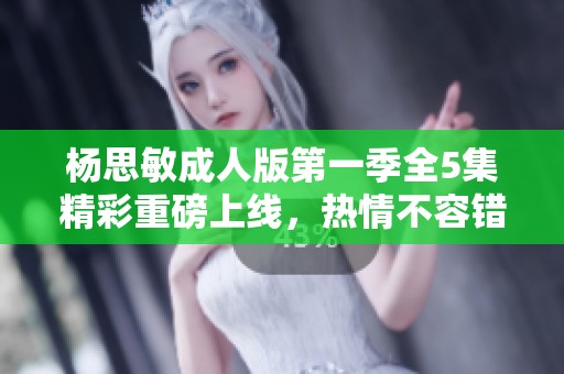 杨思敏成人版第一季全5集精彩重磅上线，热情不容错过