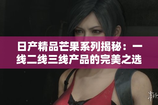 日产精品芒果系列揭秘：一线二线三线产品的完美之选