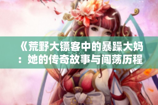 《荒野大镖客中的暴躁大妈：她的传奇故事与闯荡历程》