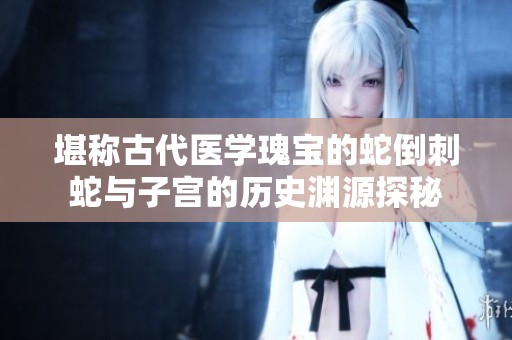 堪称古代医学瑰宝的蛇倒刺蛇与子宫的历史渊源探秘