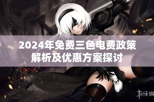2024年免费三色电费政策解析及优惠方案探讨