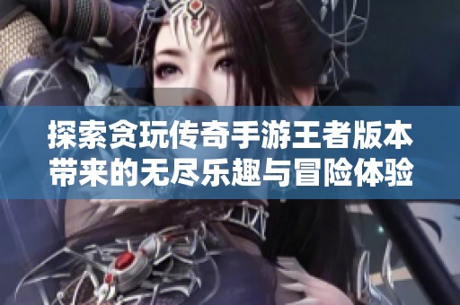 探索贪玩传奇手游王者版本带来的无尽乐趣与冒险体验