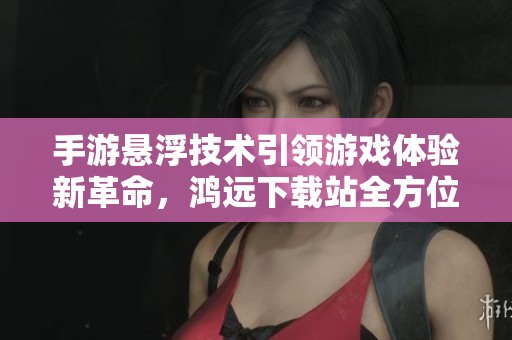 手游悬浮技术引领游戏体验新革命，鸿远下载站全方位解析