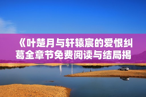 《叶楚月与轩辕宸的爱恨纠葛全章节免费阅读与结局揭秘》