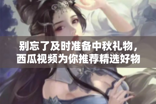 别忘了及时准备中秋礼物，西瓜视频为你推荐精选好物
