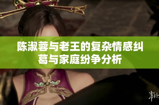陈淑蓉与老王的复杂情感纠葛与家庭纷争分析