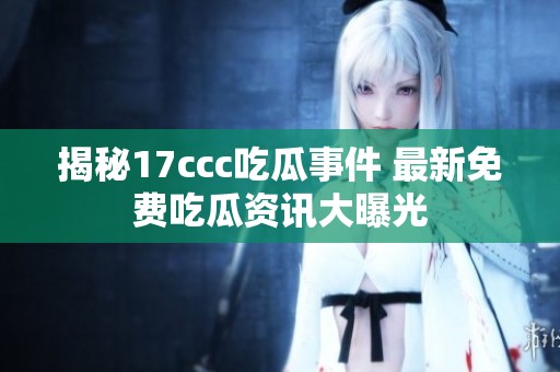 揭秘17ccc吃瓜事件 最新免费吃瓜资讯大曝光