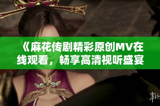 《麻花传剧精彩原创MV在线观看，畅享高清视听盛宴》