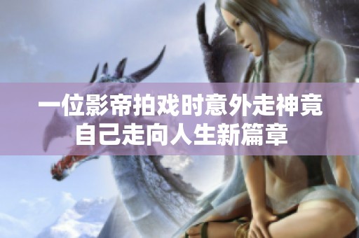 一位影帝拍戏时意外走神竟自己走向人生新篇章