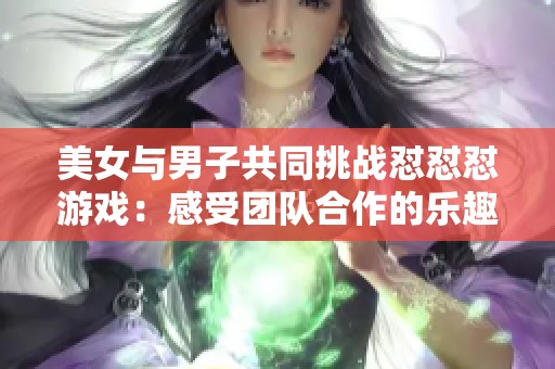 美女与男子共同挑战怼怼怼游戏：感受团队合作的乐趣与挑战
