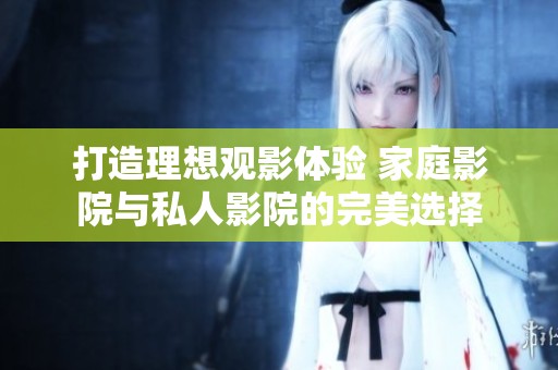 打造理想观影体验 家庭影院与私人影院的完美选择