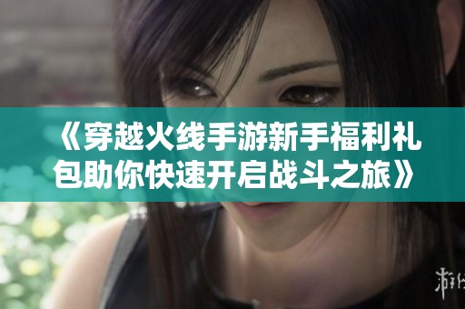 《穿越火线手游新手福利礼包助你快速开启战斗之旅》