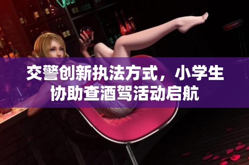 交警创新执法方式，小学生协助查酒驾活动启航