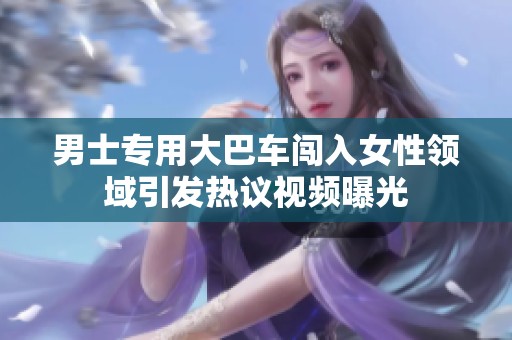 男士专用大巴车闯入女性领域引发热议视频曝光