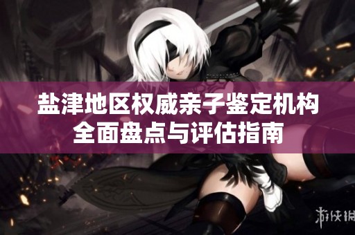 盐津地区权威亲子鉴定机构全面盘点与评估指南