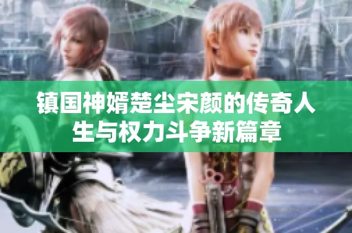 镇国神婿楚尘宋颜的传奇人生与权力斗争新篇章