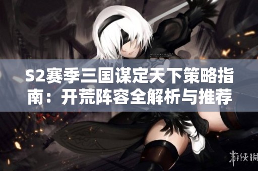 S2赛季三国谋定天下策略指南：开荒阵容全解析与推荐！