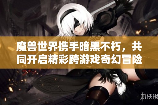魔兽世界携手暗黑不朽，共同开启精彩跨游戏奇幻冒险