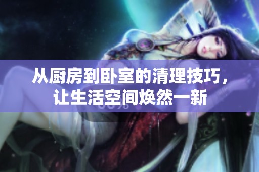 从厨房到卧室的清理技巧，让生活空间焕然一新