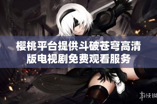 樱桃平台提供斗破苍穹高清版电视剧免费观看服务