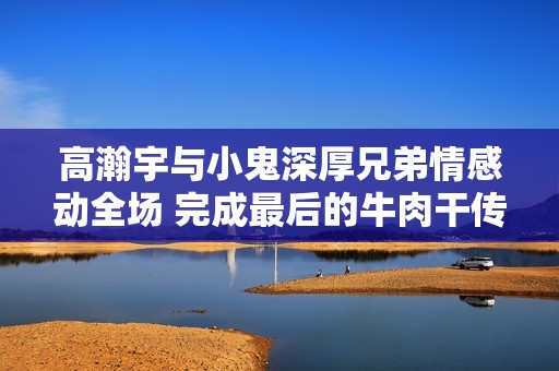高瀚宇与小鬼深厚兄弟情感动全场 完成最后的牛肉干传递