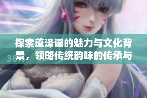 探索蓬泽谣的魅力与文化背景，领略传统韵味的传承与发展