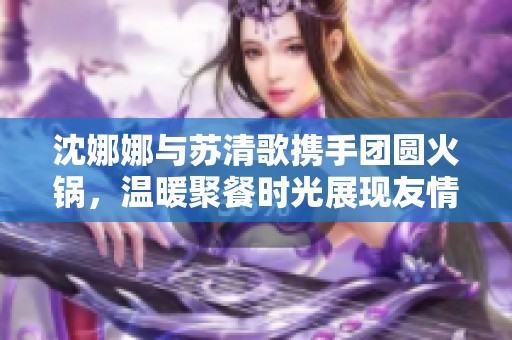 沈娜娜与苏清歌携手团圆火锅，温暖聚餐时光展现友情的美好