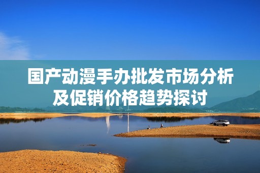 国产动漫手办批发市场分析及促销价格趋势探讨